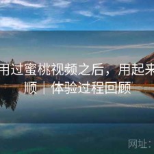 实际用过蜜桃视频之后，用起来顺不顺｜体验过程回顾