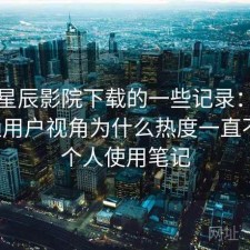 关于星辰影院下载的一些记录：站在普通用户视角为什么热度一直不低，个人使用笔记