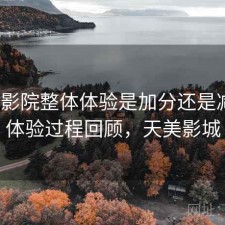 天美影院整体体验是加分还是减分？体验过程回顾，天美影城