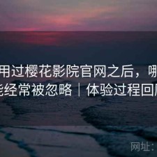 实际用过樱花影院官网之后，哪些功能经常被忽略｜体验过程回顾