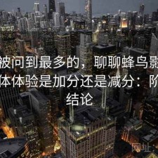 后台被问到最多的，聊聊蜂鸟影院官网整体体验是加分还是减分：阶段性结论