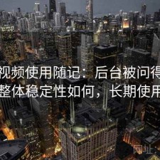 天美视频使用随记：后台被问得最多的是整体稳定性如何，长期使用结论
