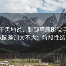 不吹不黑地说，聊聊星辰影院手机和电脑差别大不大：阶段性结论