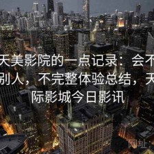 关于天美影院的一点记录：会不会推荐给别人，不完整体验总结，天美国际影城今日影讯