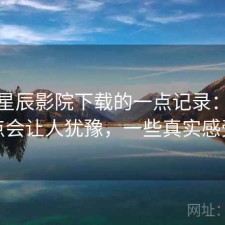 关于星辰影院下载的一点记录：哪些点会让人犹豫，一些真实感受