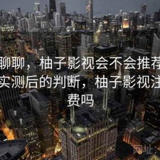 简单聊聊，柚子影视会不会推荐给别人，实测后的判断，柚子影视注册收费吗