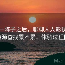 用了一阵子之后，聊聊人人影视网页版资源查找累不累：体验过程回顾