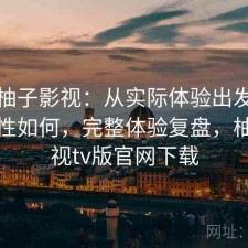 聊聊柚子影视：从实际体验出发整体稳定性如何，完整体验复盘，柚子影视tv版官网下载