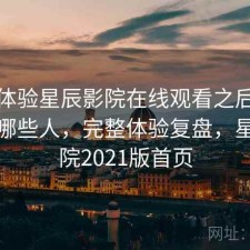 实际体验星辰影院在线观看之后：更适合哪些人，完整体验复盘，星辰影院2021版首页