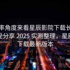 从效率角度来看星辰影院下载长期使用感受分享 2025 实测整理，星辰影视下载最新版本