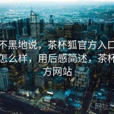 不吹不黑地说，茶杯狐官方入口实际效果怎么样，用后感简述，茶杯狐官方网站
