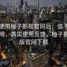 实际使用柚子影视官网后：值不值得长期用，真实使用反馈，柚子影视tv版官网下载