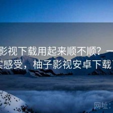 柚子影视下载用起来顺不顺？一些真实感受，柚子影视安卓下载了