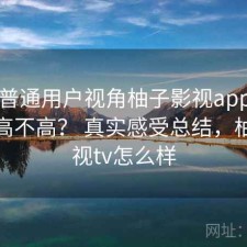 站在普通用户视角柚子影视app使用成本高不高？ 真实感受总结，柚子影视tv怎么样