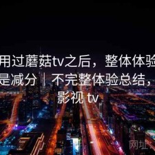 实际用过蘑菇tv之后，整体体验是加分还是减分｜不完整体验总结，蘑菇影视 tv