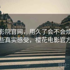 樱花影院官网，用久了会不会烦｜一些真实感受，樱花电影官方