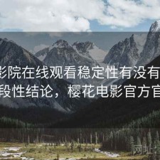 樱花影院在线观看稳定性有没有问题？阶段性结论，樱花电影官方官网