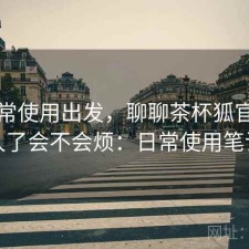 从日常使用出发，聊聊茶杯狐官网用久了会不会烦：日常使用笔记