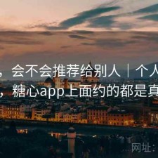 糖心，会不会推荐给别人｜个人使用记录，糖心app上面约的都是真的吗