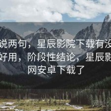 随便说两句，星辰影院下载有没有想象中好用，阶段性结论，星辰影院官网安卓下载了