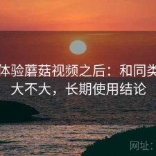 实际体验蘑菇视频之后：和同类差距大不大，长期使用结论