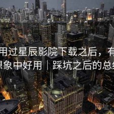 实际用过星辰影院下载之后，有没有想象中好用｜踩坑之后的总结
