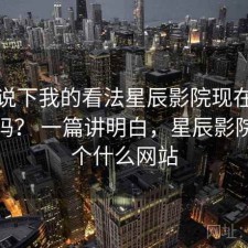 简单说下我的看法星辰影院现在用还合适吗？ 一篇讲明白，星辰影院是一个什么网站
