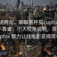随便说两句，聊聊茶杯狐cupfox长期看靠不靠谱：个人视角说明，茶杯狐 cupfox 努力让找电影变得简单