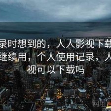 翻记录时想到的，人人影视下载值不值得继续用，个人使用记录，人人影视可以下载吗