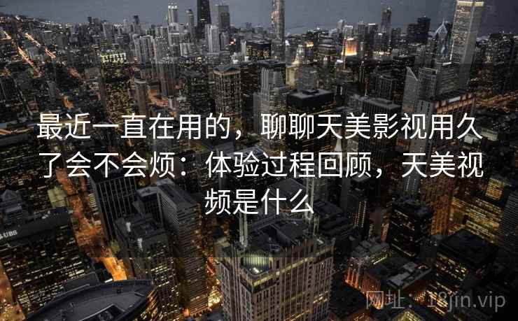 最近一直在用的，聊聊天美影视用久了会不会烦：体验过程回顾，天美视频是什么  第1张