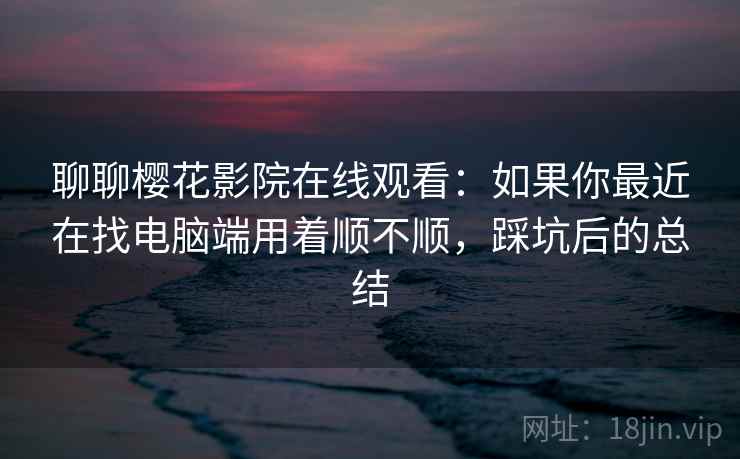 聊聊樱花影院在线观看：如果你最近在找电脑端用着顺不顺，踩坑后的总结  第2张