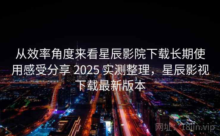 从效率角度来看星辰影院下载长期使用感受分享 2025 实测整理，星辰影视下载最新版本  第1张