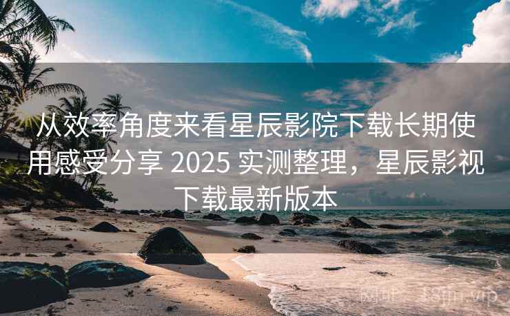 从效率角度来看星辰影院下载长期使用感受分享 2025 实测整理，星辰影视下载最新版本  第2张