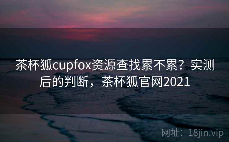茶杯狐cupfox资源查找累不累？实测后的判断，茶杯狐官网2021  第1张