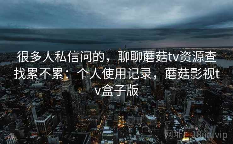 很多人私信问的，聊聊蘑菇tv资源查找累不累：个人使用记录，蘑菇影视tv盒子版  第1张