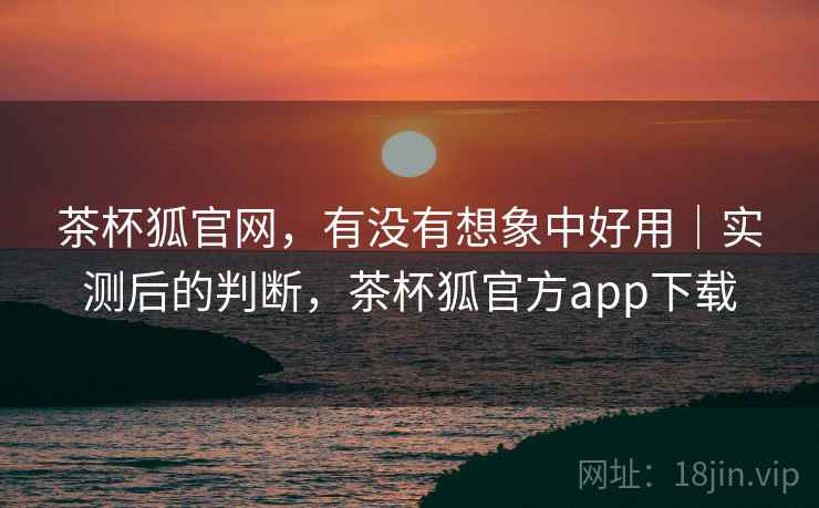 茶杯狐官网，有没有想象中好用｜实测后的判断，茶杯狐官方app下载  第2张