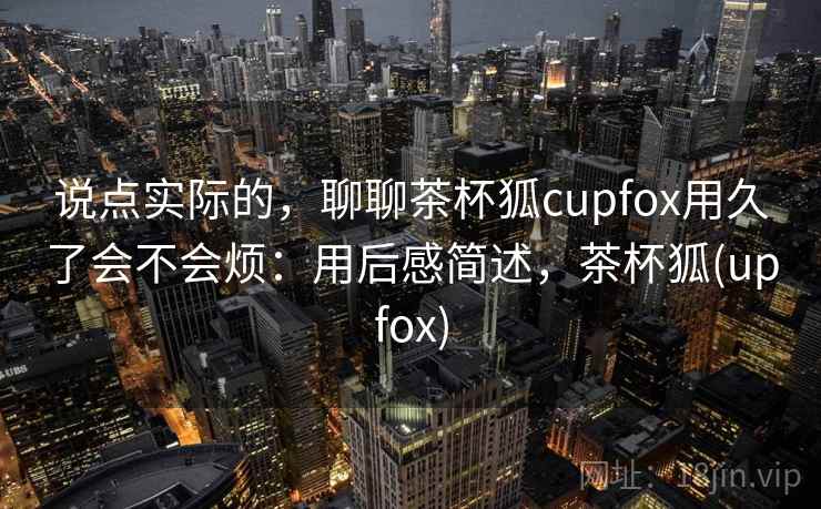 说点实际的,聊聊茶杯狐cupfox用久了会不会烦:用后感简述,茶杯狐(upfox) 第1张 说点实际的,聊聊茶杯狐cupfox用久了会不会烦:用后感简述,茶杯狐(upfox) 第1张