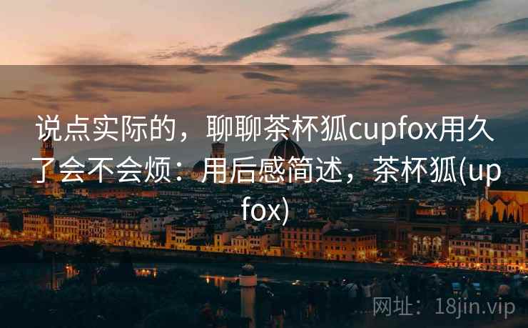 说点实际的,聊聊茶杯狐cupfox用久了会不会烦:用后感简述,茶杯狐(upfox) 第2张 说点实际的,聊聊茶杯狐cupfox用久了会不会烦:用后感简述,茶杯狐(upfox) 第2张