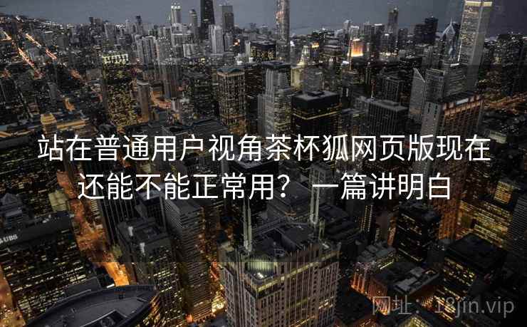 站在普通用户视角茶杯狐网页版现在还能不能正常用？ 一篇讲明白  第1张