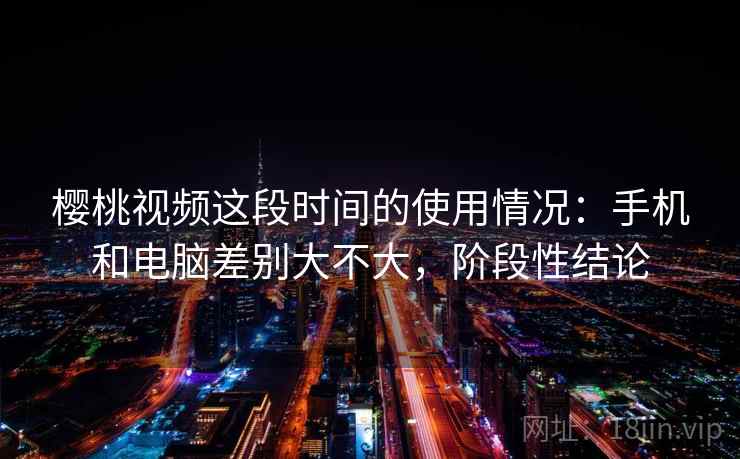 樱桃视频这段时间的使用情况：手机和电脑差别大不大，阶段性结论  第1张