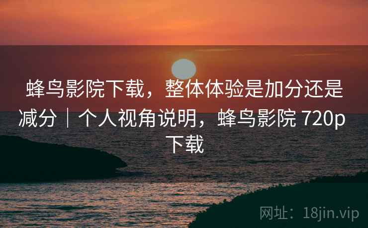 蜂鸟影院下载，整体体验是加分还是减分｜个人视角说明，蜂鸟影院 720p 下载  第1张
