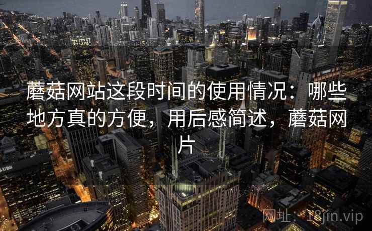 蘑菇网站这段时间的使用情况：哪些地方真的方便，用后感简述，蘑菇网片  第2张