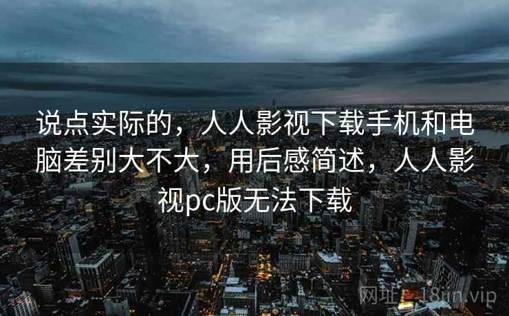 说点实际的，人人影视下载手机和电脑差别大不大，用后感简述，人人影视pc版无法下载  第1张
