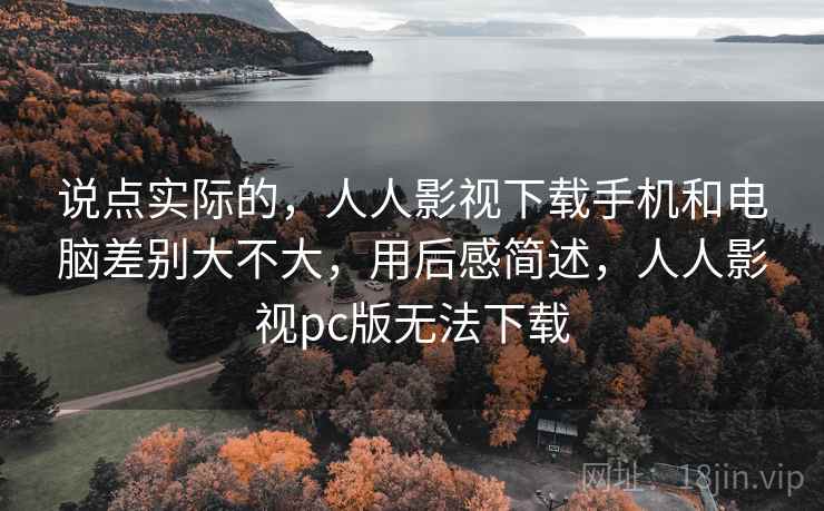 说点实际的，人人影视下载手机和电脑差别大不大，用后感简述，人人影视pc版无法下载  第2张