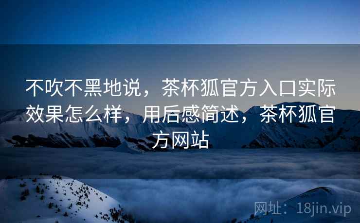 不吹不黑地说，茶杯狐官方入口实际效果怎么样，用后感简述，茶杯狐官方网站  第2张
