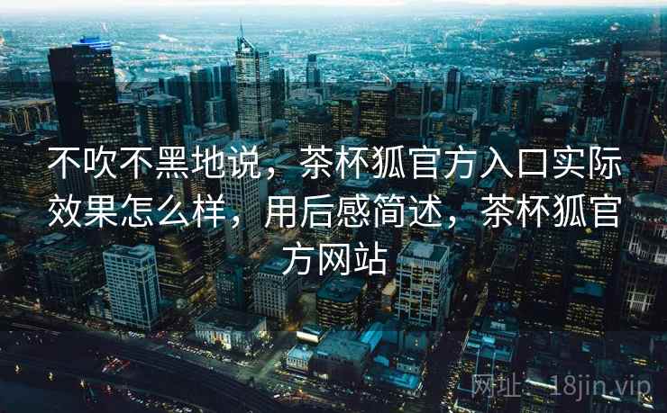不吹不黑地说，茶杯狐官方入口实际效果怎么样，用后感简述，茶杯狐官方网站  第1张