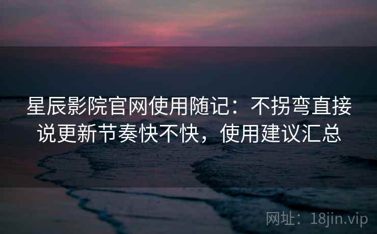 星辰影院官网使用随记：不拐弯直接说更新节奏快不快，使用建议汇总  第2张