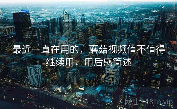 最近一直在用的，蘑菇视频值不值得继续用，用后感简述  第1张