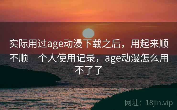 实际用过age动漫下载之后，用起来顺不顺｜个人使用记录，age动漫怎么用不了了  第1张