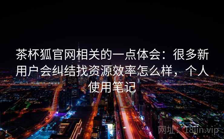 茶杯狐官网相关的一点体会：很多新用户会纠结找资源效率怎么样，个人使用笔记  第2张